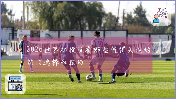 2026世界杯投注有哪些值得关注的热门选择和技巧