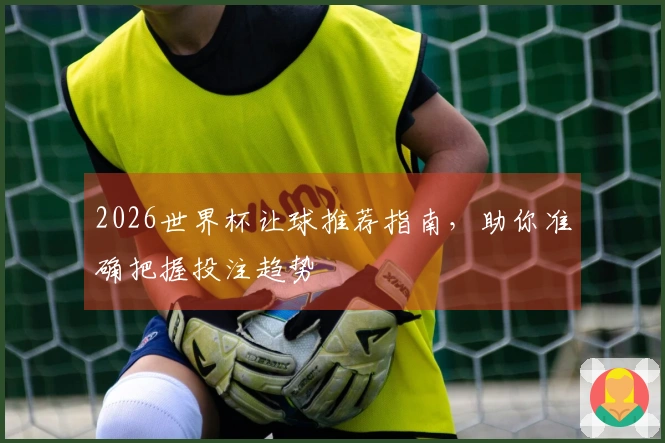 2026世界杯让球推荐指南，助你准确把握投注趋势