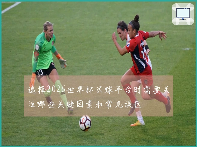 选择2026世界杯买球平台时需要关注哪些关键因素和常见误区