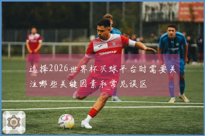 选择2026世界杯买球平台时需要关注哪些关键因素和常见误区