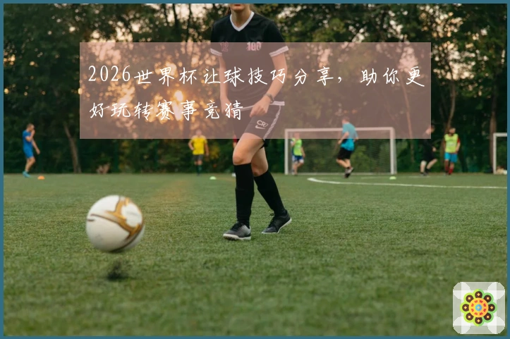 2026世界杯让球技巧分享，助你更好玩转赛事竞猜